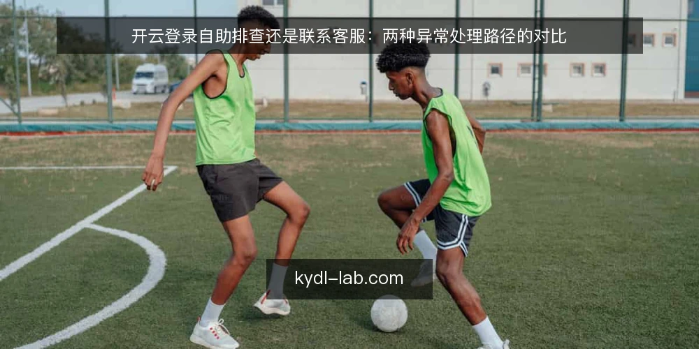 开云登录自助排查还是联系客服：两种异常处理路径的对比 — 选择前先明确判断标准 配图